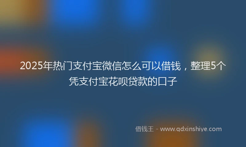 2025年热门支付宝微信怎么可以借钱，整理5个凭支付宝花呗贷款的口子