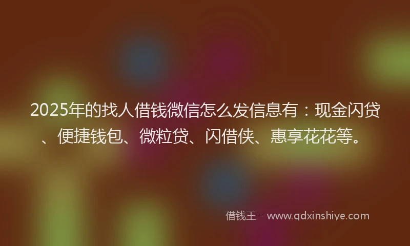 2025年的找人借钱微信怎么发信息有：现金闪贷、便捷钱包、微粒贷、闪借侠、惠享花花等。