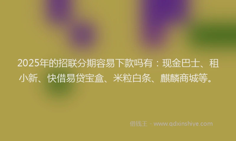 2025年的招联分期容易下款吗有：现金巴士、租小新、快借易贷宝盒、米粒白条、麒麟商城等。