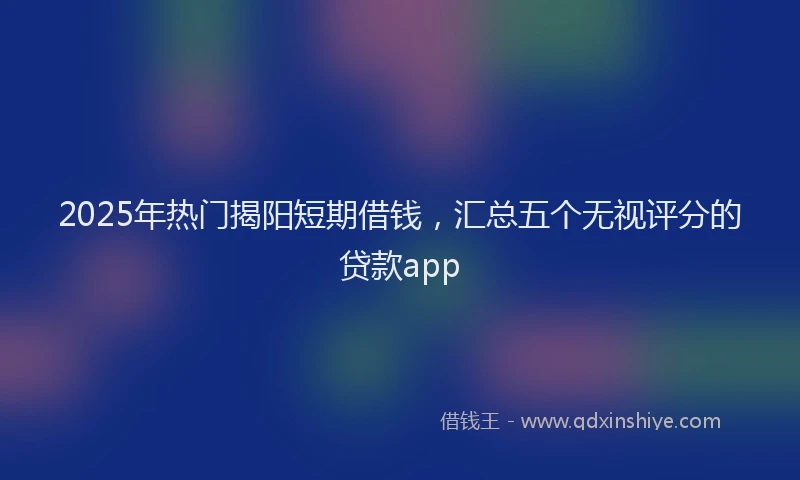 2025年热门揭阳短期借钱，汇总五个无视评分的贷款app