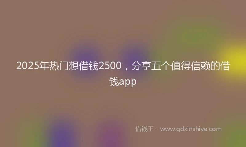 2025年热门想借钱2500，分享五个值得信赖的借钱app