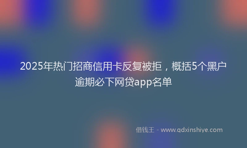 2025年热门招商信用卡反复被拒，概括5个黑户逾期必下网贷app名单
