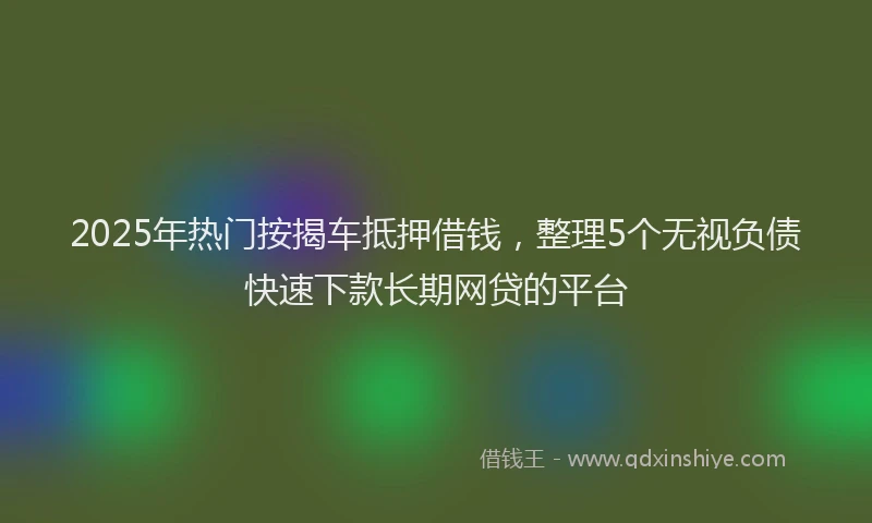 2025年热门按揭车抵押借钱，整理5个无视负债快速下款长期网贷的平台