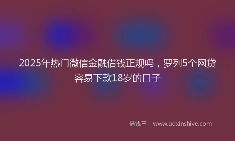 2025年热门微信金融借钱正规吗，罗列5个网贷容易下款18岁的口子
