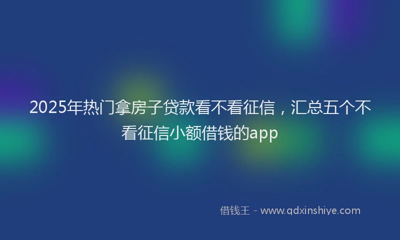2025年热门拿房子贷款看不看征信，汇总五个不看征信小额借钱的app