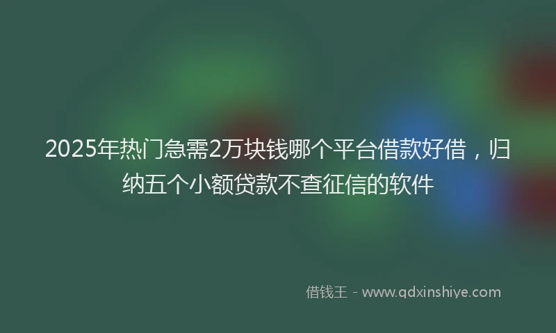2025年热门急需2万块钱哪个平台借款好借，归纳五个小额贷款不查征信的软件