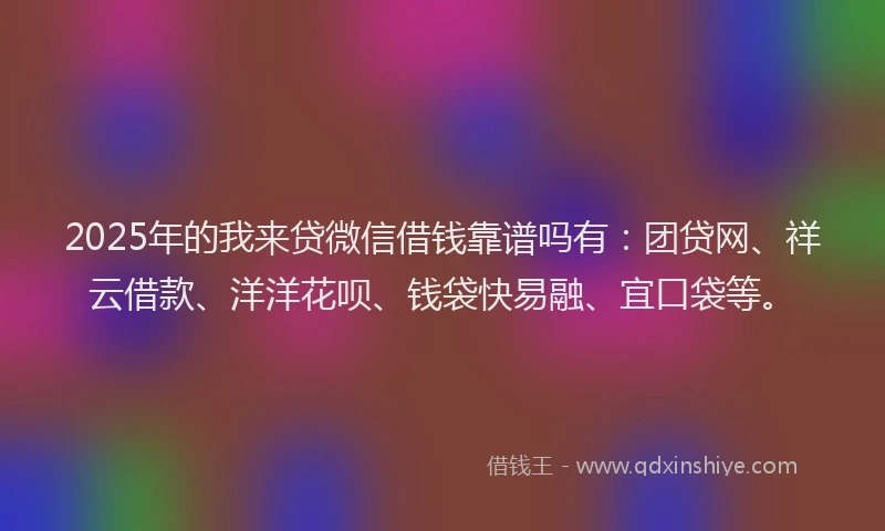 2025年的我来贷微信借钱靠谱吗有：团贷网、祥云借款、洋洋花呗、钱袋快易融、宜口袋等。