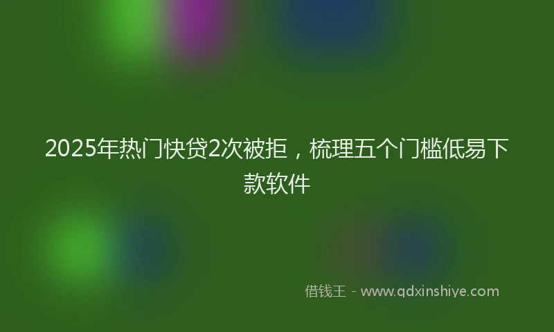 2025年热门快贷2次被拒，梳理五个门槛低易下款软件