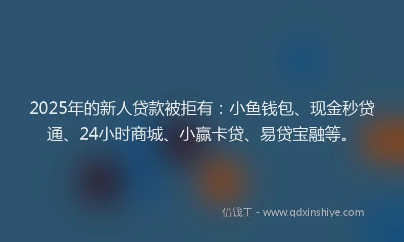 2025年的新人贷款被拒有：小鱼钱包、现金秒贷通、24小时商城、小赢卡贷、易贷宝融等。