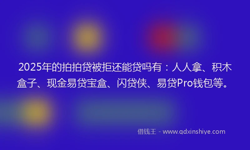 2025年的拍拍贷被拒还能贷吗有：人人拿、积木盒子、现金易贷宝盒、闪贷侠、易贷Pro钱包等。