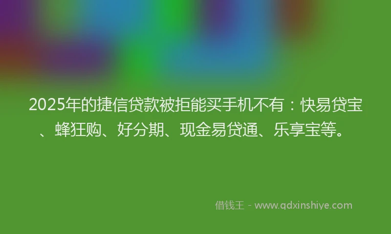 2025年的捷信贷款被拒能买手机不有：快易贷宝、蜂狂购、好分期、现金易贷通、乐享宝等。