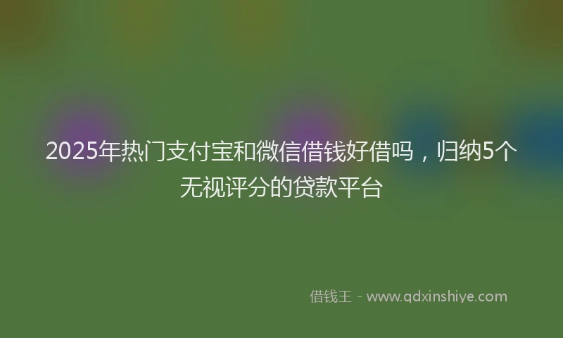 2025年热门支付宝和微信借钱好借吗，归纳5个无视评分的贷款平台
