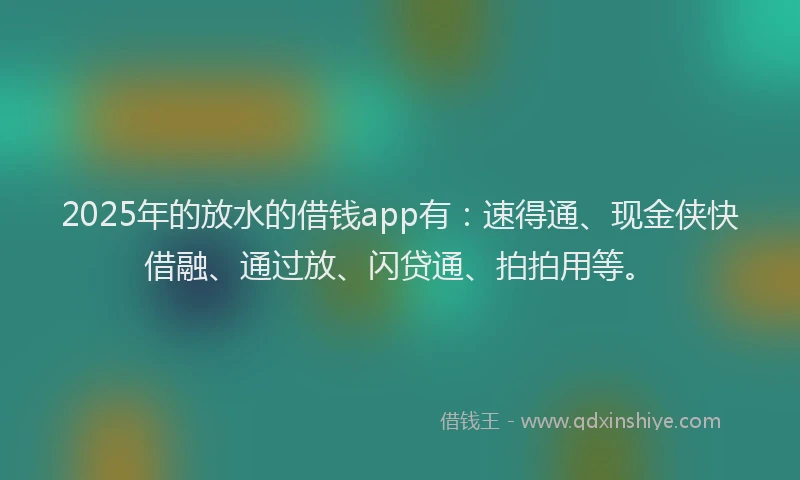2025年的放水的借钱app有：速得通、现金侠快借融、通过放、闪贷通、拍拍用等。