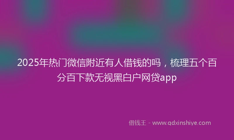 2025年热门微信附近有人借钱的吗，梳理五个百分百下款无视黑白户网贷app