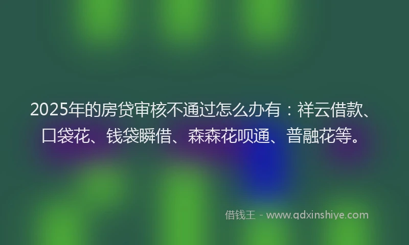 2025年的房贷审核不通过怎么办有：祥云借款、口袋花、钱袋瞬借、森森花呗通、普融花等。