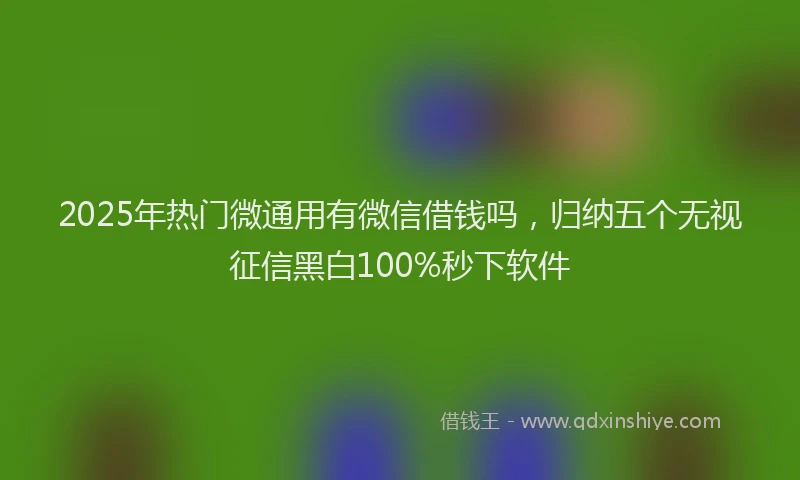2025年热门微通用有微信借钱吗，归纳五个无视征信黑白100%秒下软件