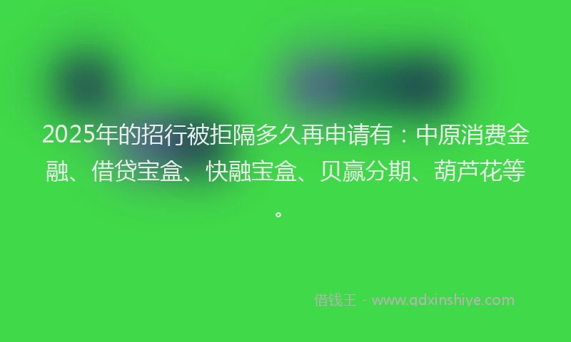 2025年的招行被拒隔多久再申请有：中原消费金融、借贷宝盒、快融宝盒、贝赢分期、葫芦花等。