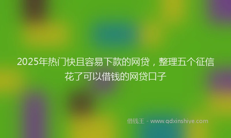 2025年热门快且容易下款的网贷，整理五个征信花了可以借钱的网贷口子
