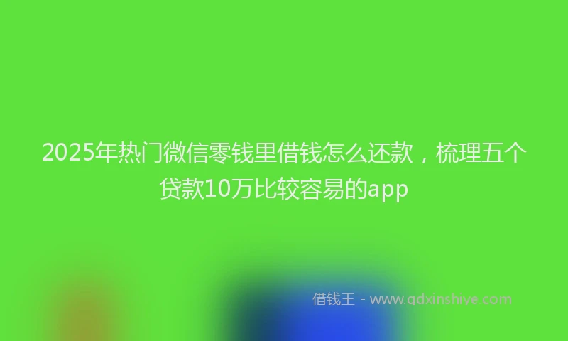 2025年热门微信零钱里借钱怎么还款，梳理五个贷款10万比较容易的app