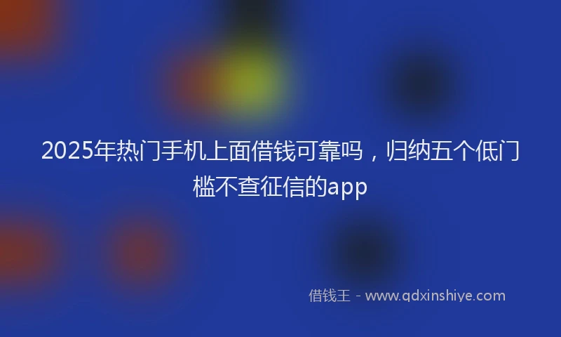 2025年热门手机上面借钱可靠吗，归纳五个低门槛不查征信的app