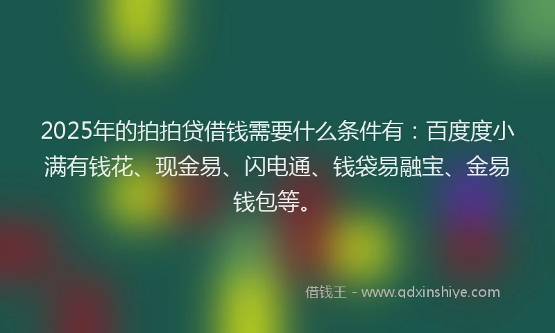 2025年的拍拍贷借钱需要什么条件有：百度度小满有钱花、现金易、闪电通、钱袋易融宝、金易钱包等。