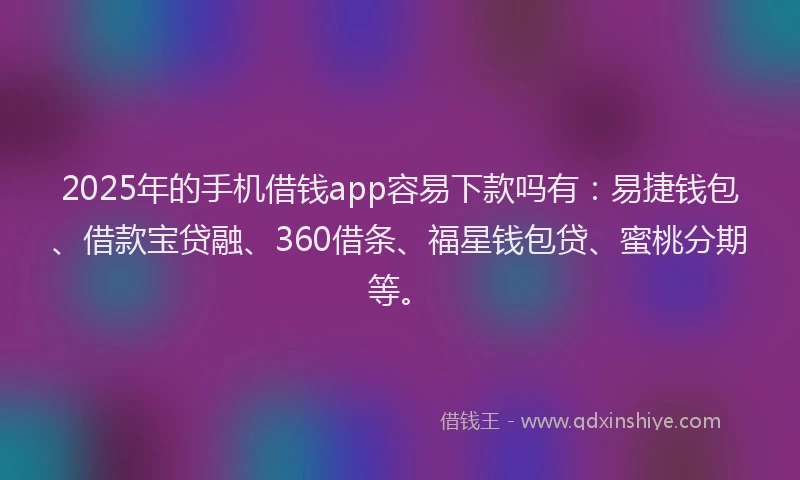 2025年的手机借钱app容易下款吗有：易捷钱包、借款宝贷融、360借条、福星钱包贷、蜜桃分期等。