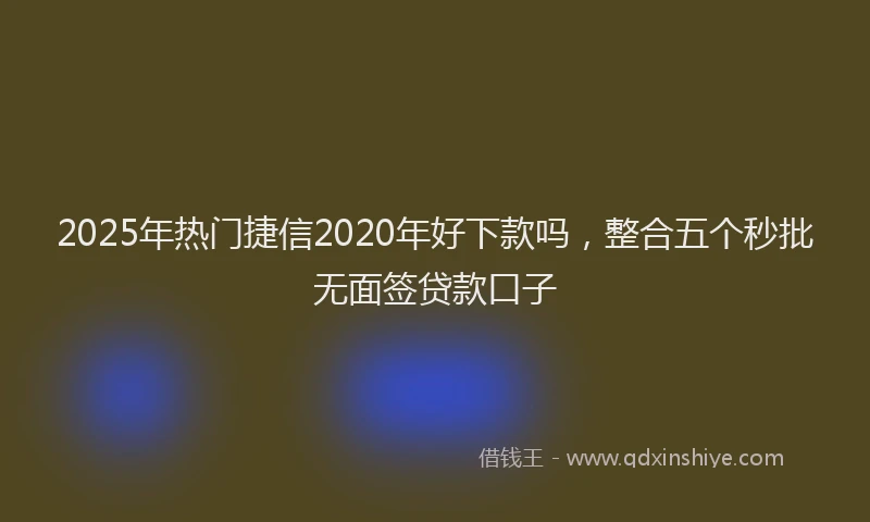 2025年热门捷信2020年好下款吗，整合五个秒批无面签贷款口子