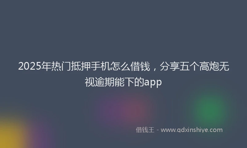 2025年热门抵押手机怎么借钱，分享五个高炮无视逾期能下的app