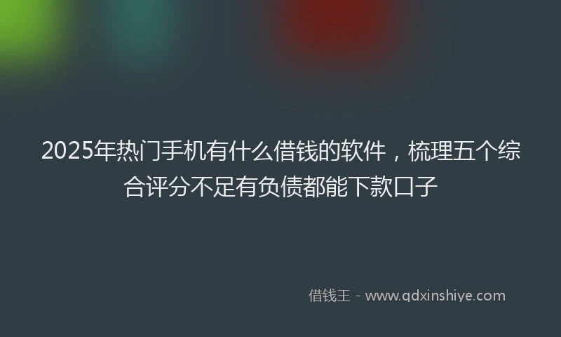 2025年热门手机有什么借钱的软件，梳理五个综合评分不足有负债都能下款口子