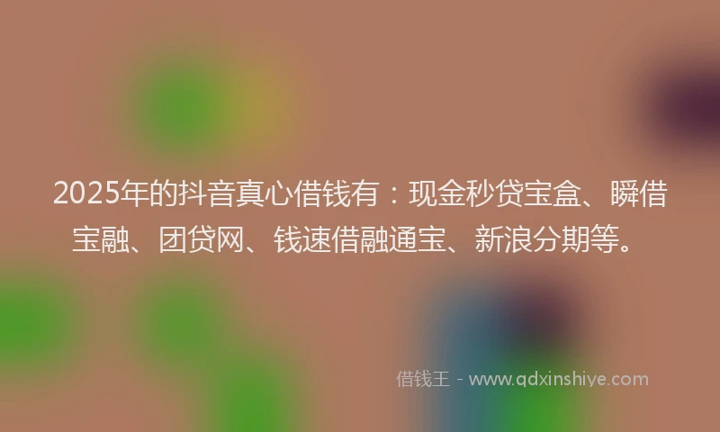 2025年的抖音真心借钱有：现金秒贷宝盒、瞬借宝融、团贷网、钱速借融通宝、新浪分期等。