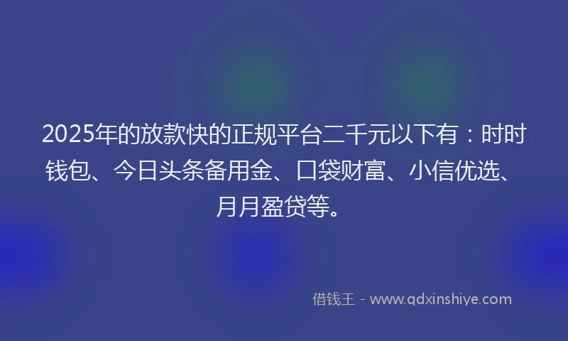 2025年的放款快的正规平台二千元以下有：时时钱包、今日头条备用金、口袋财富、小信优选、月月盈贷等。