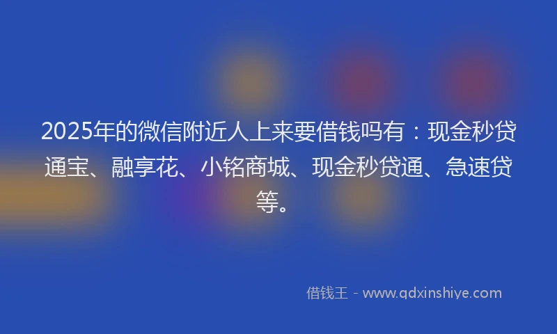 2025年的微信附近人上来要借钱吗有：现金秒贷通宝、融享花、小铭商城、现金秒贷通、急速贷等。