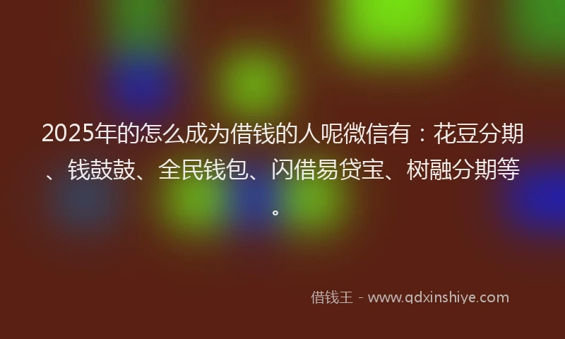 2025年的怎么成为借钱的人呢微信有：花豆分期、钱鼓鼓、全民钱包、闪借易贷宝、树融分期等。