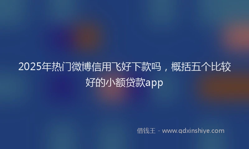 2025年热门微博信用飞好下款吗，概括五个比较好的小额贷款app