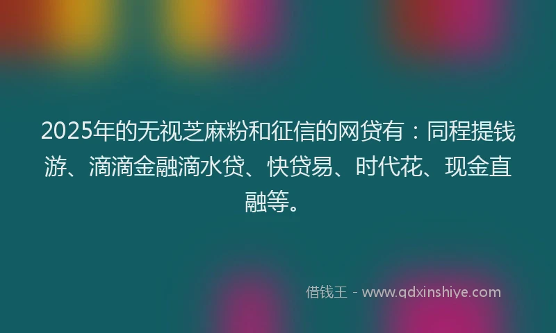 2025年的无视芝麻粉和征信的网贷有：同程提钱游、滴滴金融滴水贷、快贷易、时代花、现金直融等。