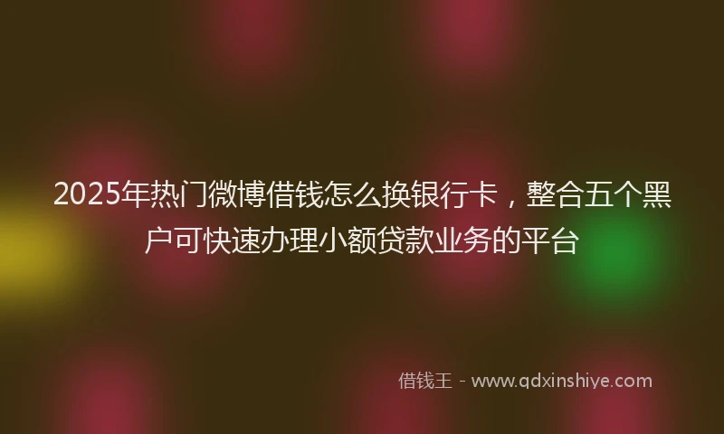 2025年热门微博借钱怎么换银行卡，整合五个黑户可快速办理小额贷款业务的平台