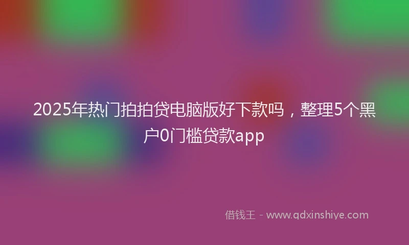 2025年热门拍拍贷电脑版好下款吗，整理5个黑户0门槛贷款app