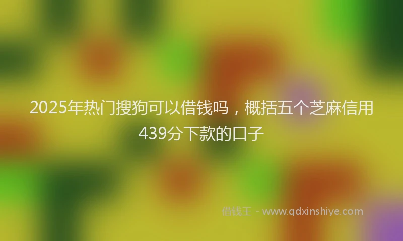 2025年热门搜狗可以借钱吗，概括五个芝麻信用439分下款的口子