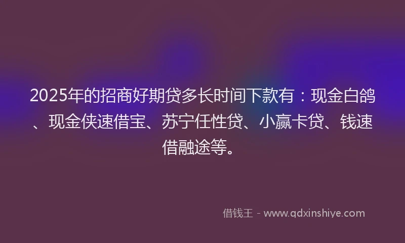 2025年的招商好期贷多长时间下款有：现金白鸽、现金侠速借宝、苏宁任性贷、小赢卡贷、钱速借融途等。