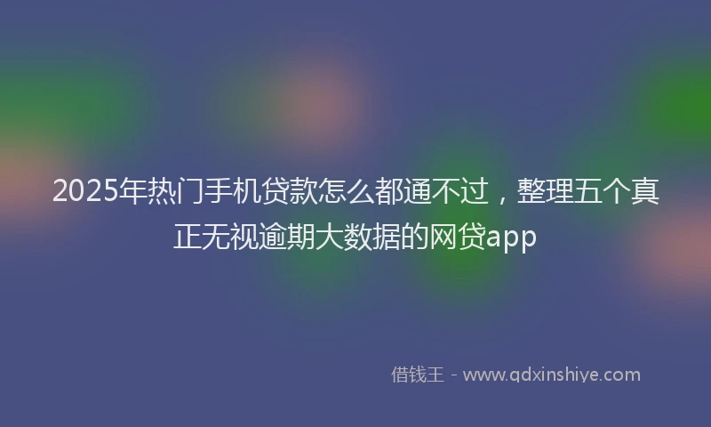 2025年热门手机贷款怎么都通不过，整理五个真正无视逾期大数据的网贷app
