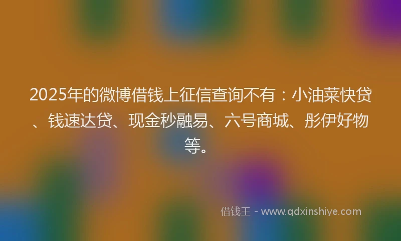 2025年的微博借钱上征信查询不有：小油菜快贷、钱速达贷、现金秒融易、六号商城、彤伊好物等。