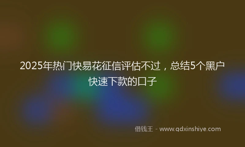 2025年热门快易花征信评估不过，总结5个黑户快速下款的口子