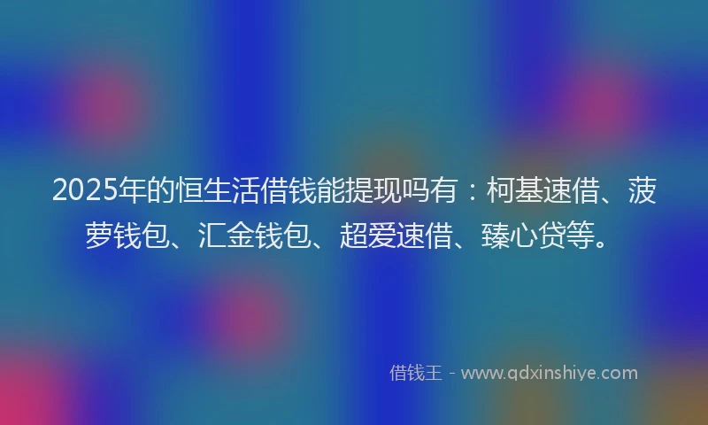 2025年的恒生活借钱能提现吗有：柯基速借、菠萝钱包、汇金钱包、超爱速借、臻心贷等。