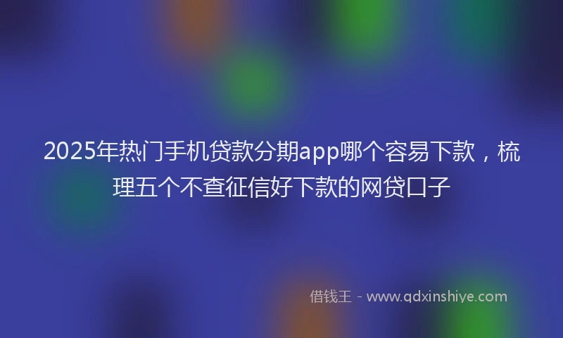 2025年热门手机贷款分期app哪个容易下款，梳理五个不查征信好下款的网贷口子