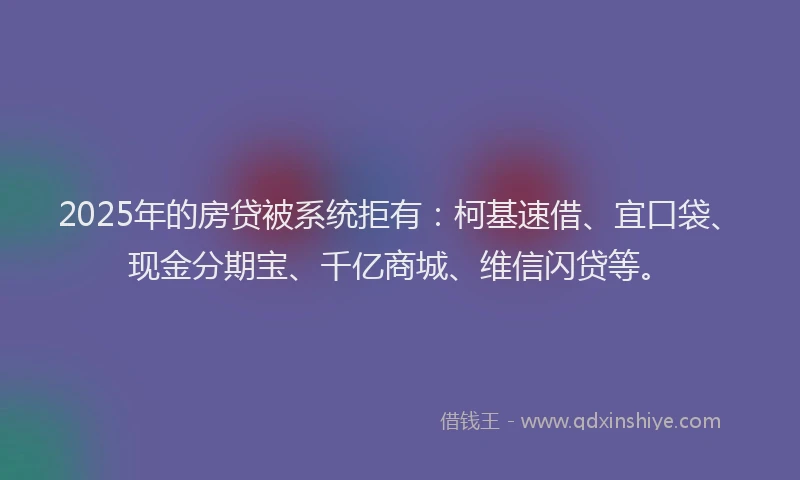 2025年的房贷被系统拒有：柯基速借、宜口袋、现金分期宝、千亿商城、维信闪贷等。