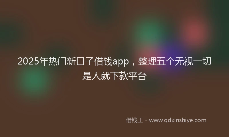 2025年热门新口子借钱app，整理五个无视一切是人就下款平台