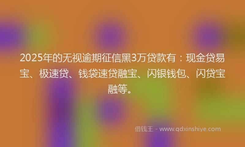 2025年的无视逾期征信黑3万贷款有：现金贷易宝、极速贷、钱袋速贷融宝、闪银钱包、闪贷宝融等。