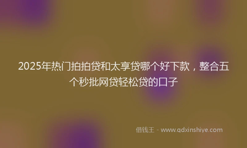 2025年热门拍拍贷和太享贷哪个好下款，整合五个秒批网贷轻松贷的口子