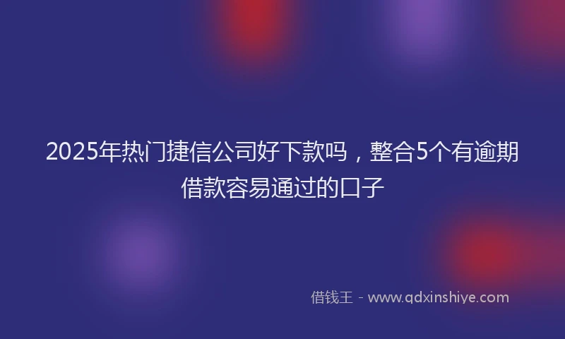 2025年热门捷信公司好下款吗，整合5个有逾期借款容易通过的口子