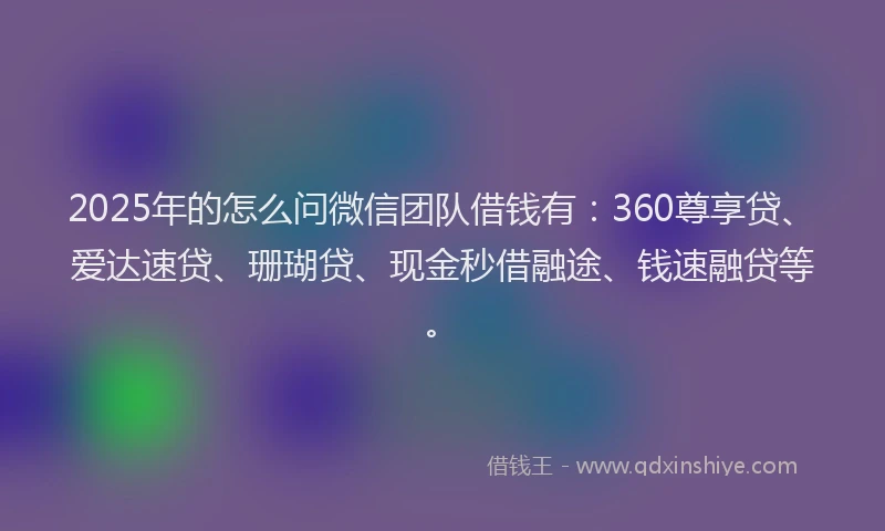 2025年的怎么问微信团队借钱有：360尊享贷、爱达速贷、珊瑚贷、现金秒借融途、钱速融贷等。